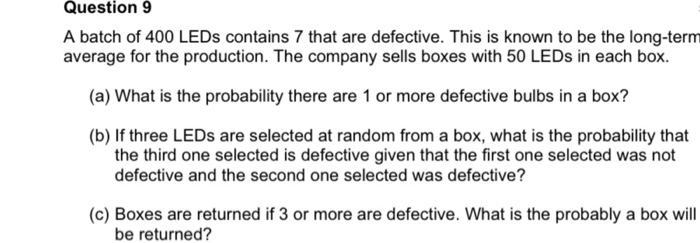Question 9
A batch of 400 LEDS contains 7 that are defective. This is known to be the long-term
average for the production. The company sells boxes with 50 LEDS in each box.
(a) What is the probability there are 1 or more defective bulbs in a box?
(b) If three LEDS are selected at random from a box, what is the probability that
the third one selected is defective given that the first one selected was not
defective and the second one selected was defective?
(c) Boxes are returned if 3 or more are defective. What is the probably a box will
be returned?
