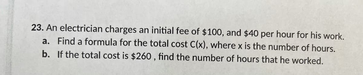 23. An electrician charges an initial fee of $100, and $40 per hour for his work.
a. Find a formula for the total cost C(x), where x is the number of hours.
b. If the total cost is $260 , find the number of hours that he worked.
