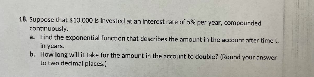 18. Suppose that $10,000 is invested at an interest rate of 5% per year, compounded
continuously.
a. Find the exponential function that describes the amount in the account after time t,
in years.
b. How long will it take for the amount in the account to double? (Round your answer
to two decimal places.)
