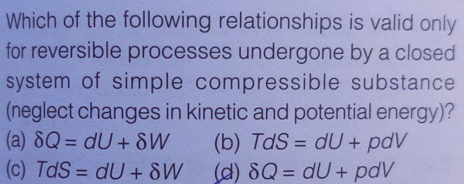 Which of the following relationships is valid only
for reversible processes undergone by a closed
system of simple compressible substance
(neglect changes in kinetic and potential energy)?
(a) 8Q = dU +8W
(c) TdS = dU + SW
(b) TdS = dU + pdV
(d) 8Q = dU+ pdV
%3D
%3D
%3D
