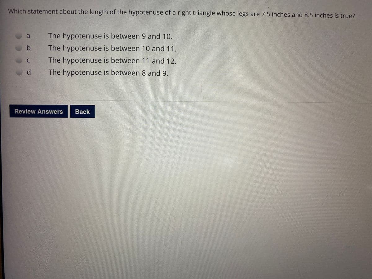 Which statement about the length of the hypotenuse of a right triangle whose legs are 7.5 inches and 8.5 inches is true?
The hypotenuse is between 9 and 10.
The hypotenuse is between 10 and 11.
The hypotenuse is between 11 and 12.
d.
The hypotenuse is between 8 and 9.
Review Answers
Вack

