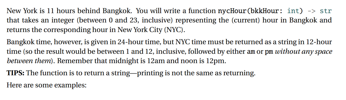 New York is 11 hours behind Bangkok. You will write a function nycHour (bkkHour: int) -> str
that takes an integer (between 0 and 23, inclusive) representing the (current) hour in Bangkok and
returns the corresponding hour in New York City (NYC).
Bangkok time, however, is given in 24-hour time, but NYC time must be returned as a string in 12-hour
time (so the result would be between 1 and 12, inclusive, followed by either am or pm without any space
between them). Remember that midnight is 12am and noon is 12pm.
TIPS: The function is to return a string-printing is not the same as returning.
Here are some examples:

