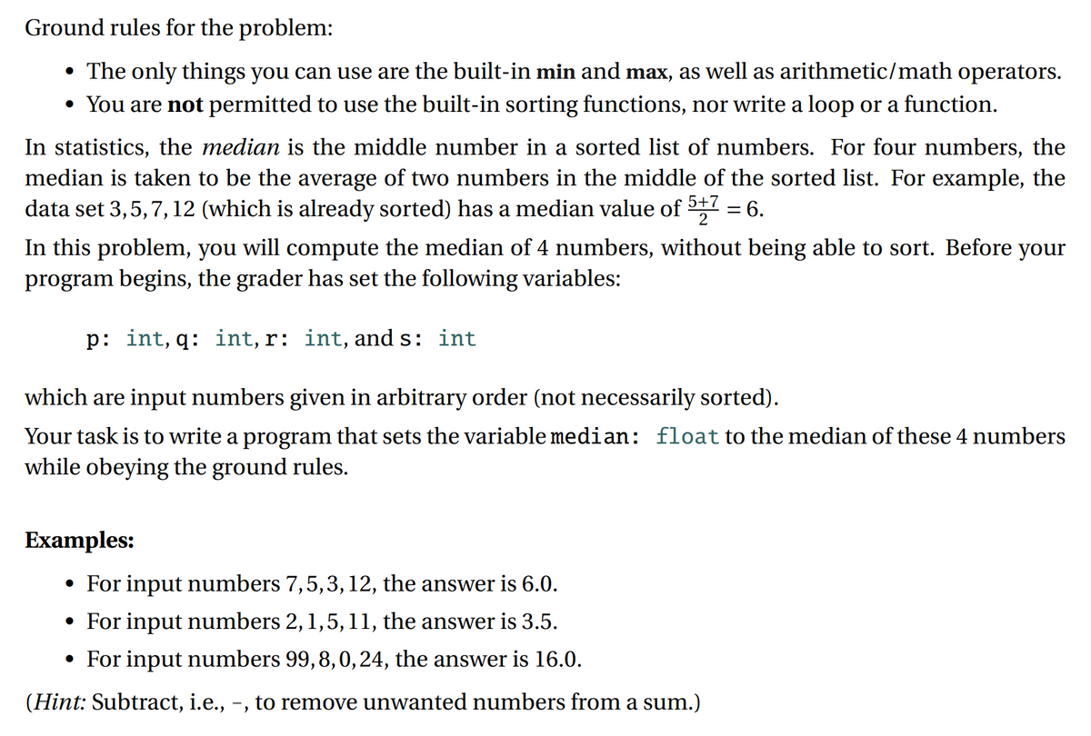 Ground rules for the problem:
• The only things you can use are the built-in min and max, as well as arithmetic/math operators.
• You are not permitted to use the built-in sorting functions, nor write a loop or a function.
In statistics, the median is the middle number in a sorted list of numbers. For four numbers, the
median is taken to be the average of two numbers in the middle of the sorted list. For example, the
data set 3,5,7, 12 (which is already sorted) has a median value of 5+7
'9 =
In this problem, you will compute the median of 4 numbers, without being able to sort. Before your
program begins, the grader has set the following variables:
p: int, q: int, r: int, and s: int
which are input numbers given in arbitrary order (not necessarily sorted).
Your task is to write a program that sets the variable median: float to the median of these 4 numbers
while obeying the ground rules.
Еxamples:
• For input numbers 7,5,3, 12, the answer is 6.0.
• For input numbers 2, 1,5,11, the answer is 3.5.
• For input numbers 99,8,0,24, the answer is 16.0.
(Hint: Subtract, i.e., -, to remove unwanted numbers from a sum.)
