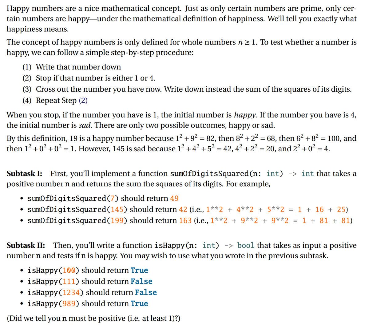 Happy numbers are a nice mathematical concept. Just as only certain numbers are prime, only cer-
tain numbers are happy-under the mathematical definition of happiness. We'll tell you exactly what
happiness means.
The concept of happy numbers is only defined for whole numbers n> 1. To test whether a number is
happy, we can follow a simple step-by-step procedure:
(1) Write that number down
(2) Stop if that number is either 1 or 4.
(3) Cross out the number you have now. Write down instead the sum of the squares of its digits.
(4) Repeat Step (2)
When you stop, if the number you have is 1, the initial number is happy. If the number you have is 4,
the initial number is sad. There are only two possible outcomes, happy or sad.
By this definition, 19 is a happy number because 12 + 92 = 82, then 82 + 22 = 68, then 62 + 8² = 100, and
then 12 + 02 + 0² = 1. However, 145 is sad because 12 + 42 +52 = 42, 42 +22 = 20, and 22 +02 = 4.
Subtask I: First, you'll implement a function sumOfDigitsSquared(n: int) -> int that takes a
positive number n and returns the sum the squares of its digits. For example,
• sumOfDigitsSquared(7) should return 49
sumOfDigitsSquared(145) should return 42 (i.e., 1**2 + 4**2 + 5**2 = 1 + 16 + 25)
• sumOfDigitsSquared(199) should return 163 (i.e., 1**2 + 9**2 + 9**2 = 1 + 81 + 81)
Subtask II: Then, you'll write a function isHappy (n: int) -> bool that takes as input a positive
number n and tests if n is happy. You may wish to use what you wrote in the previous subtask.
isHappy (100) should return True
• isHappy (111) should return False
• isHappy (1234) should return False
isHappy (989) should return True
(Did we tell you n must be positive (i.e. at least 1)?)
