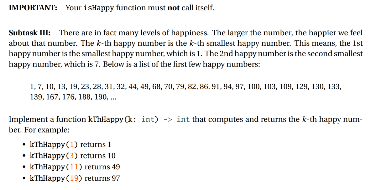 IMPORTANT: Your isHappy function must not call itself.
Subtask III: There are in fact many levels of happiness. The larger the number, the happier we feel
about that number. The k-th happy number is the k-th smallest happy number. This means, the 1st
happy number is the smallest happy number, which is 1. The 2nd happy number is the second smallest
happy number, which is 7. Below is a list of the first few happy numbers:
1,7, 10, 13, 19, 23, 28, 31, 32, 44, 49, 68, 70, 79, 82, 86, 91, 94, 97, 100, 103, 109, 129, 130, 133,
139, 167, 176, 188, 190, ...
Implement a function kThHappy (k: int) -> int that computes and returns the k-th happy num-
ber. For example:
kThHappy (1) returns 1
kThHappy (3) returns 10
• kThHappy (11) returns 49
• kThHappy (19) returns 97
