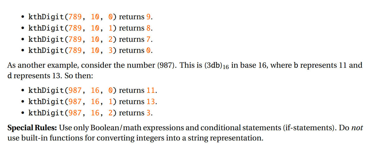 kthDigit(789, 10, 0) returns 9.
kthDigit(789, 10, 1) returns 8.
kthDigit(789, 10, 2) returns 7.
• kthDigit(789, 10, 3) returns 0.
As another example, consider the number (987). This is (3db)16 in base 16, where b represents 11 and
d represents 13. So then:
kthDigit(987, 16, 0) returns 11.
kthDigit(987, 16, 1) returns 13.
kthDigit(987, 16, 2) returns 3.
Special Rules: Use only Boolean/math expressions and conditional statements (if-statements). Do not
use built-in functions for converting integers into a string representation.
