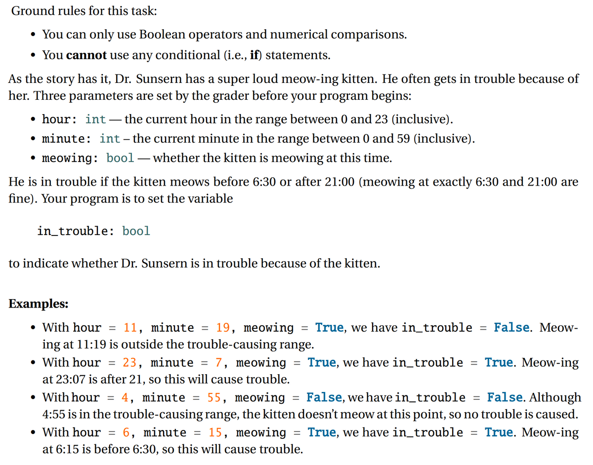 Ground rules for this task:
• You can only use Boolean operators and numerical comparisons.
• You cannot use any conditional (i.e., if) statements.
As the story has it, Dr. Sunsern has a super loud meow-ing kitten. He often gets in trouble because of
her. Three parameters are set by the grader before your program begins:
• hour: int – the current hour in the range between 0 and 23 (inclusive).
-
• minute: int– the current minute in the range between 0 and 59 (inclusive).
meowing: bool – whether the kitten is meowing at this time.
He is in trouble if the kitten meows before 6:30 or after 21:00 (meowing at exactly 6:30 and 21:00 are
fine). Your program is to set the variable
in_trouble: bool
to indicate whether Dr. Sunsern is in trouble because of the kitten.
Examples:
• With hour = 11, minute = 19, meowing = True, we have in_trouble = False. Meow-
ing at 11:19 is outside the trouble-causing range.
• With hour = 23, minute = 7, meowing = True, we have in_trouble = True. Meow-ing
%3D
%3D
%3D
at 23:07 is after 21, so this will cause trouble.
• With hour = 4, minute = 55, meowing = False, we have in_trouble = False. Although
4:55 is in the trouble-causing range, the kitten doesn't meow at this point, so no trouble is caused.
• With hour = 6, minute = 15, meowing = True, we have in_trouble = True. Meow-ing
at 6:15 is before 6:30, so this will cause trouble.
