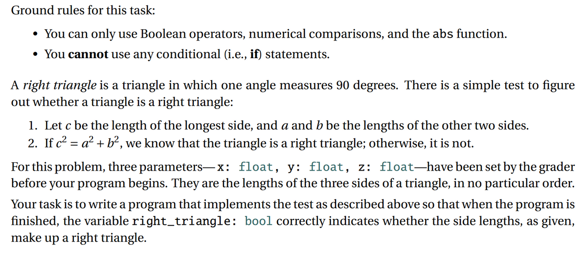 Ground rules for this task:
• You can only use Boolean operators, numerical comparisons, and the abs function.
• You cannot use any conditional (i.e., if) statements.
A right triangle is a triangle in which one angle measures 90 degrees. There is a simple test to figure
out whether a triangle is a right triangle:
1. Let c be the length of the longest side, and a and b be the lengths of the other two sides.
2. If c2 = a? + b², we know that the triangle is a right triangle; otherwise, it is not.
а
For this problem, three parameters-x: float, y: float, z: float–have been set by the grader
before your program begins. They are the lengths of the three sides of a triangle, in no particular order.
Your task is to write a program that implements the test as described above so that when the program is
finished, the variable right_triangle: bool correctly indicates whether the side lengths, as given,
make up a right triangle.
