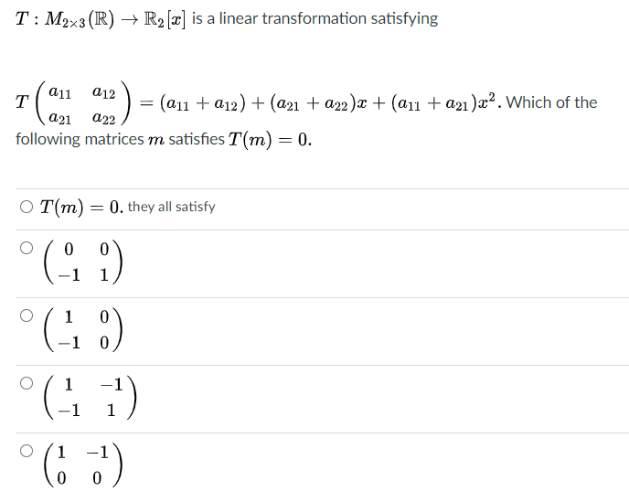 T: M2x3 (R) → R2 [x] is a linear transformation satisfying
a11
T
= (a11 + a12) + (a21 + a22)x + (a11 + a21 )æ². Which of the
a22
a12
following matrices m satisfies T(m) = 0.
O T(m) = 0. they all satisfy
°(, )
-1
1
(C 1).
-1 0
1
-1
1
1
-1
