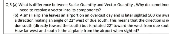 Q.5 (a) What is difference between Scalar Quantity and Vector Quantity , Why do sometimes
need to resolve a vector into its components?
(b) A small airplane leaves an airport on an overcast day and is later sighted 500 km awa
a direction making an angle of 22° west of due south. This means that the direction is no
due south (directly toward the south) but is rotated 22° toward the west from due sout
How far west and south is the airplane from the airport when sighted?
