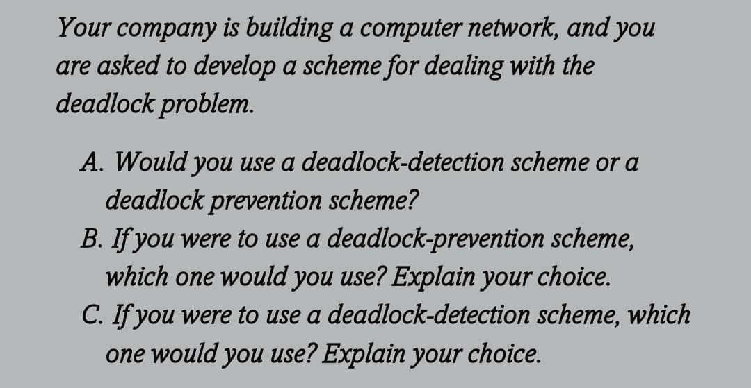 Your company is building a computer network, and you
are asked to develop a scheme for dealing with the
deadlock problem.
A. Would you use a deadlock-detection scheme or a
deadlock prevention scheme?
B. If you were to use a deadlock-prevention scheme,
which one would you use? Explain your choice.
C. If you were to use a deadlock-detection scheme, which
one would you use? Explain your choice.