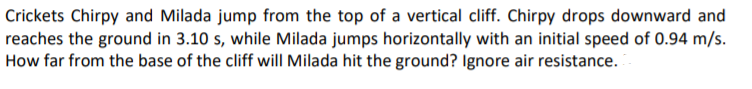 Crickets Chirpy and Milada jump from the top of a vertical cliff. Chirpy drops downward and
reaches the ground in 3.10 s, while Milada jumps horizontally with an initial speed of 0.94 m/s.
How far from the base of the cliff wilI Milada hit the ground? Ignore air resistance.
