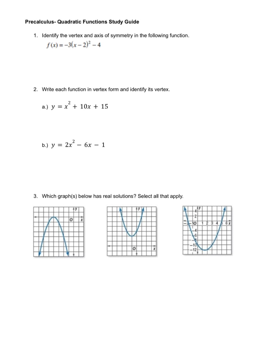 Precalculus- Quadratic Functions Study Guide
1. Identify the vertex and axis of symmetry in the following function.
f(x) = -3(x – 2)² – 4
2. Write each function in vertex form and identify its vertex.
а.) у %3D х + 10х + 15
ь) у 3 2х - 6х - 1
y =
3. Which graph(s) below has real solutions? Select all that apply.
圈 INE
-2
-2-10
46 6x
-10
12
