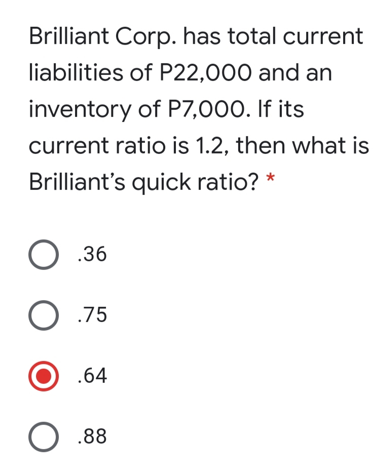 Brilliant Corp. has total current
liabilities of P22,000 and an
inventory of P7,000. If its
current ratio is 1.2, then what is
Brilliant's quick ratio? *
O .36
O .75
.64
O .88
