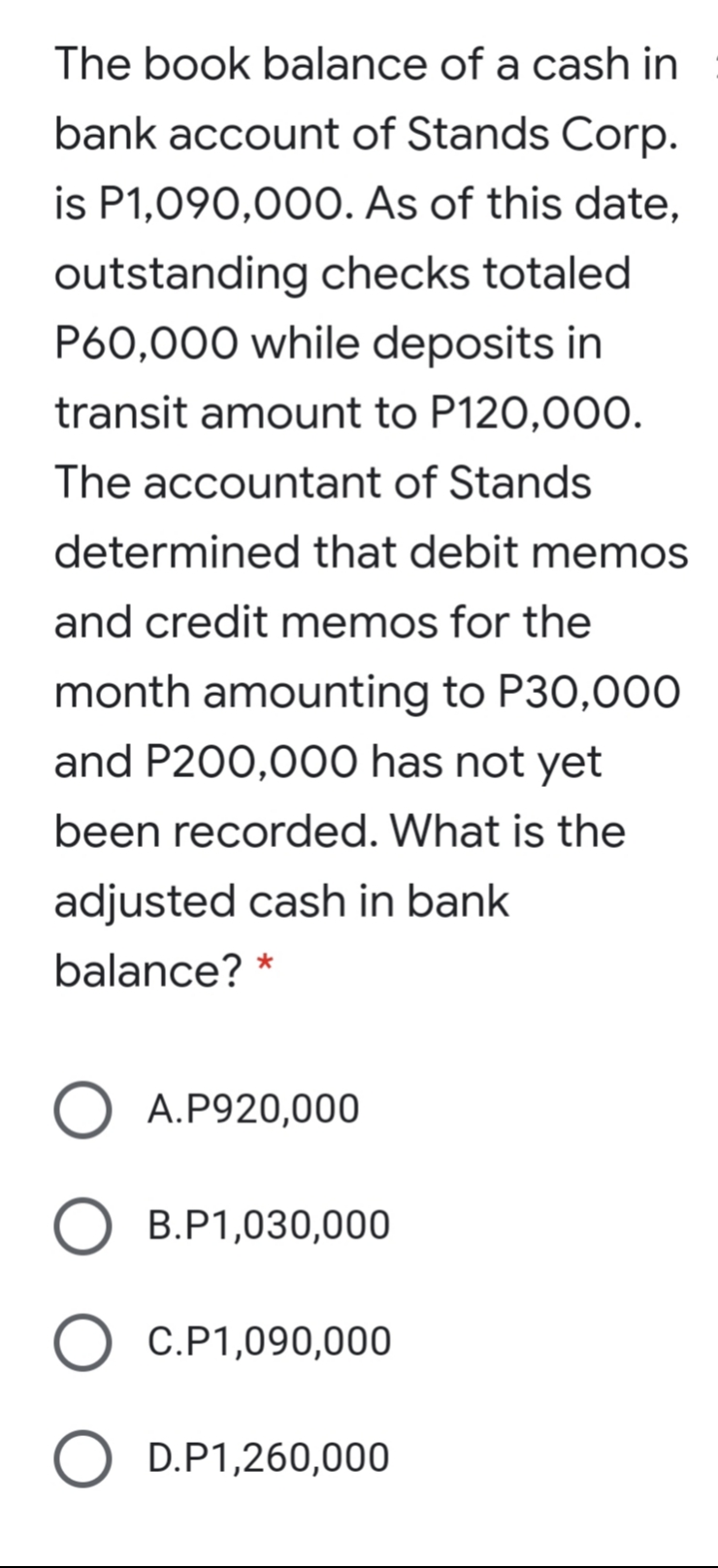 The book balance of a cash in
bank account of Stands Corp.
is P1,090,00O. As of this date,
outstanding checks totaled
P60,000 while deposits in
transit amount to P120,00O.
The accountant of Stands
determined that debit memos
and credit memos for the
month amounting to P30,000
and P200,000 has not yet
been recorded. What is the
adjusted cash in bank
balance? *
A.P920,000
B.P1,030,000
O C.P1,090,000
O D.P1,260,000
