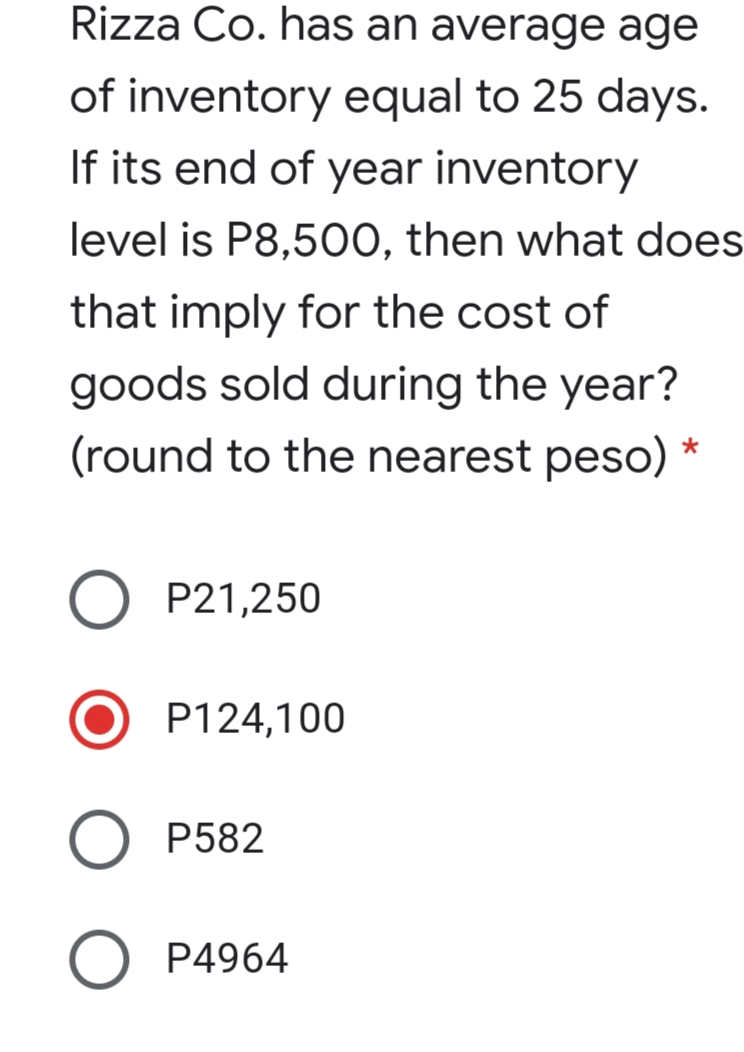 Rizza Co. has an average age
of inventory equal to 25 days.
If its end of year inventory
level is P8,50O, then what does
that imply for the cost of
goods sold during the year?
(round to the nearest peso) *
O P21,250
P124,100
O P582
P4964
