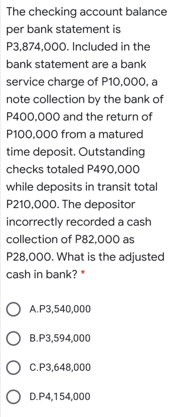 The checking account balance
per bank statement is
P3,874,000. Included in the
bank statement are a bank
service charge of P10,000, a
note collection by the bank of
P400,000 and the return of
P100,000 from a matured
time deposit. Outstanding
checks totaled P490,000
while deposits in transit total
P210,000. The depositor
incorrectly recorded a cash
collection of P82,000 as
P28,000. What is the adjusted
cash in bank? *
A.P3,540,000
B.P3,594,000
C.P3,648,000
D.P4,154,000
