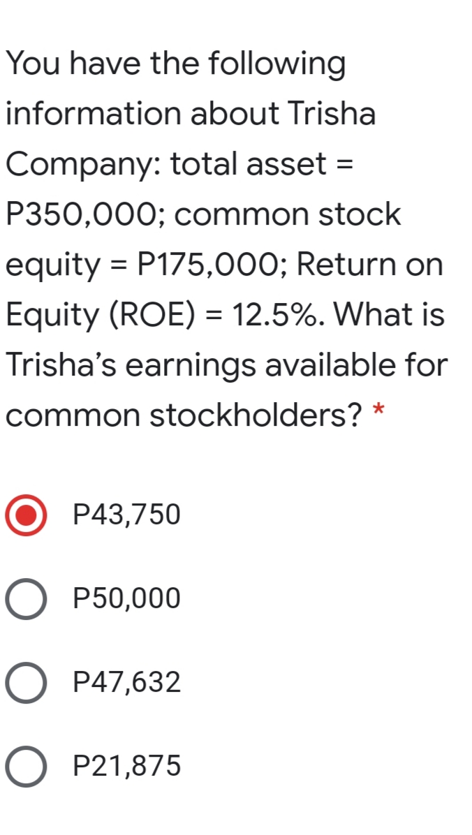 You have the following
information about Trisha
Company: total asset =
%3D
P350,000; common stock
equity = P175,000; Return on
Equity (ROE) = 12.5%. What is
Trisha's earnings available for
common stockholders? *
P43,750
O P50,000
O P47,632
O P21,875
