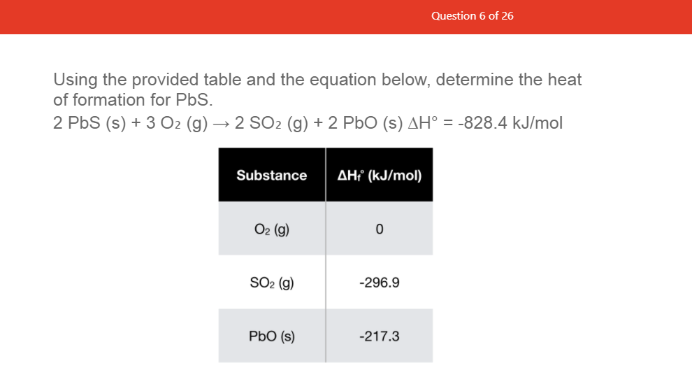 Question 6 of 26
Using the provided table and the equation below, determine the heat
of formation for PbS.
2 PbS (s) + 3 O2 (g) → 2 SO2 (g) + 2 PbO (s) AH° = -828.4 kJ/mol
Substance
AHi (kJ/mol)
O2 (g)
SO2 (g)
-296.9
PbO (s)
-217.3
