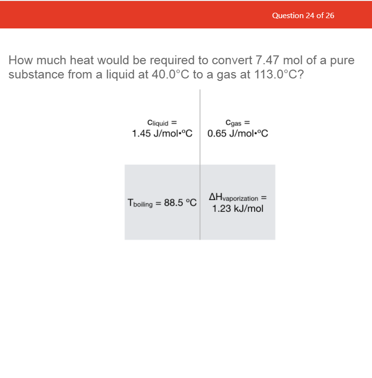 Question 24 of 26
How much heat would be required to convert 7.47 mol of a pure
substance from a liquid at 40.0°C to a gas at 113.0°C?
Cliquid =
1.45 J/mol•°C
Cgas =
0.65 J/mol•°C
AHvaporization =
Tboiling = 88.5 °C
1.23 kJ/mol

