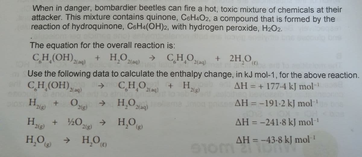 When in danger, bombardier beetles can fire a hot, toxic mixture of chemicals at their
attacker. This mixture contains quinone, C6H4O2, a compound that is formed by the
reaction of hydroquinone, C6H4(OH)2, with hydrogen peroxide, H2O2.
The equation for the overall reaction is:
→ CHO,
CH (OH), + H,O,
->
2(aq)
+ 2H,0,
2(aq)
2(aq)
()
ment
HCI
Use the following data to calculate the enthalpy change, in kJ mol-1, for the above reaction.
en
AH = + 177.4 kJ mol-
g bevloaaib
AH = -191-2kJ mol-
CH (OH),
CHOa4)
+ H.
2(g)
2( aq)
2( aq)
H,O
Dios H
->
2(aq)
->
20 218)
→ H,O
AH = -241-8 kJ mol!
+ ½0,
2(g)
H¸O →
H,O)
AH = -43-8 kJ mol!
