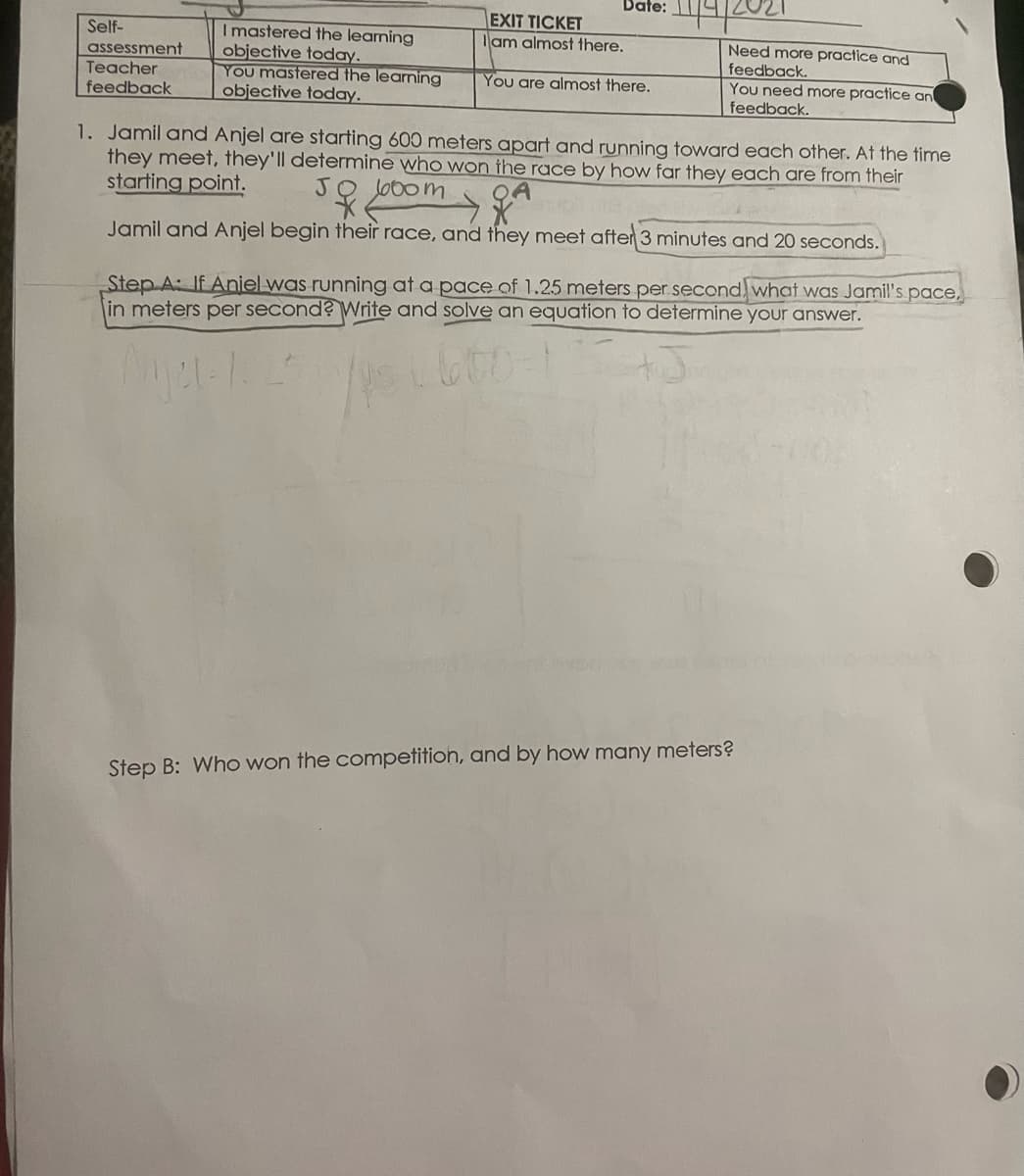 Date:
EXIT TICKET
lam almost there.
Imastered the learning
objective today.
You mastered the learning
objective today.
Self-
Need more practice and
feedback.
You need more practice an
feedback.
assessment
Teacher
You are almost there.
feedback
1. Jamil and Anjel are starting 600 meters apart and running toward each other. At the time
they meet, they'll determine who won the race by how far they each are from their
starting point.
JO Jo0om
Jamil and Anjel begin their race, and they meet after 3 minutes and 20 seconds.
Step A: If Aniel was running at a pace of 1.25 meters per second, what was Jamil's pace,
in meters per second? Write and solve an equation to determine your answer.
600-1
Step B: Who won the competition, and by how many meters?
