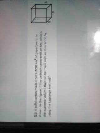Q1: A solid carton made from a 2700 cm of paperboard, as
shown in the figure. if the carton is uncovered on top, what is
the extreme volume that can be made such as this carton b
using the Lagrange method?
