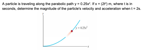 A particle is traveling along the parabolic path y = 0.25x?. If x = (2t²) m, where t is in
seconds, determine the magnitude of the particle's velocity and acceleration when t = 2s.
y = 0.25x²
