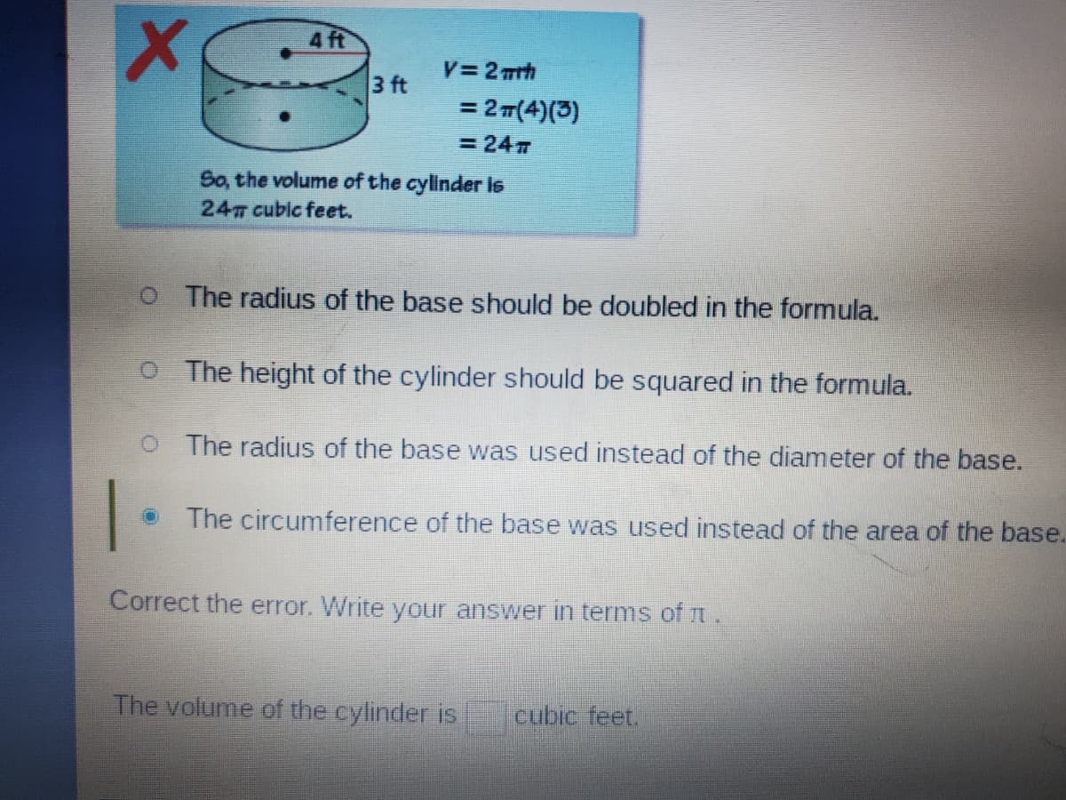 4 ft
V=2 mrh
3 ft
= 2T(4)(3)
= 24 7
So, the volume of the cylinder ls
24 cublc feet.
O The radius of the base should be doubled in the formula.
O The height of the cylinder should be squared in the formula.
O The radius of the base was used instead of the diameter of the base.
The circumference of the base was used instead of the area of the base.
Correct the error. Write your answer in terms of t.
The volume of the cylinder is
cubic feet.
