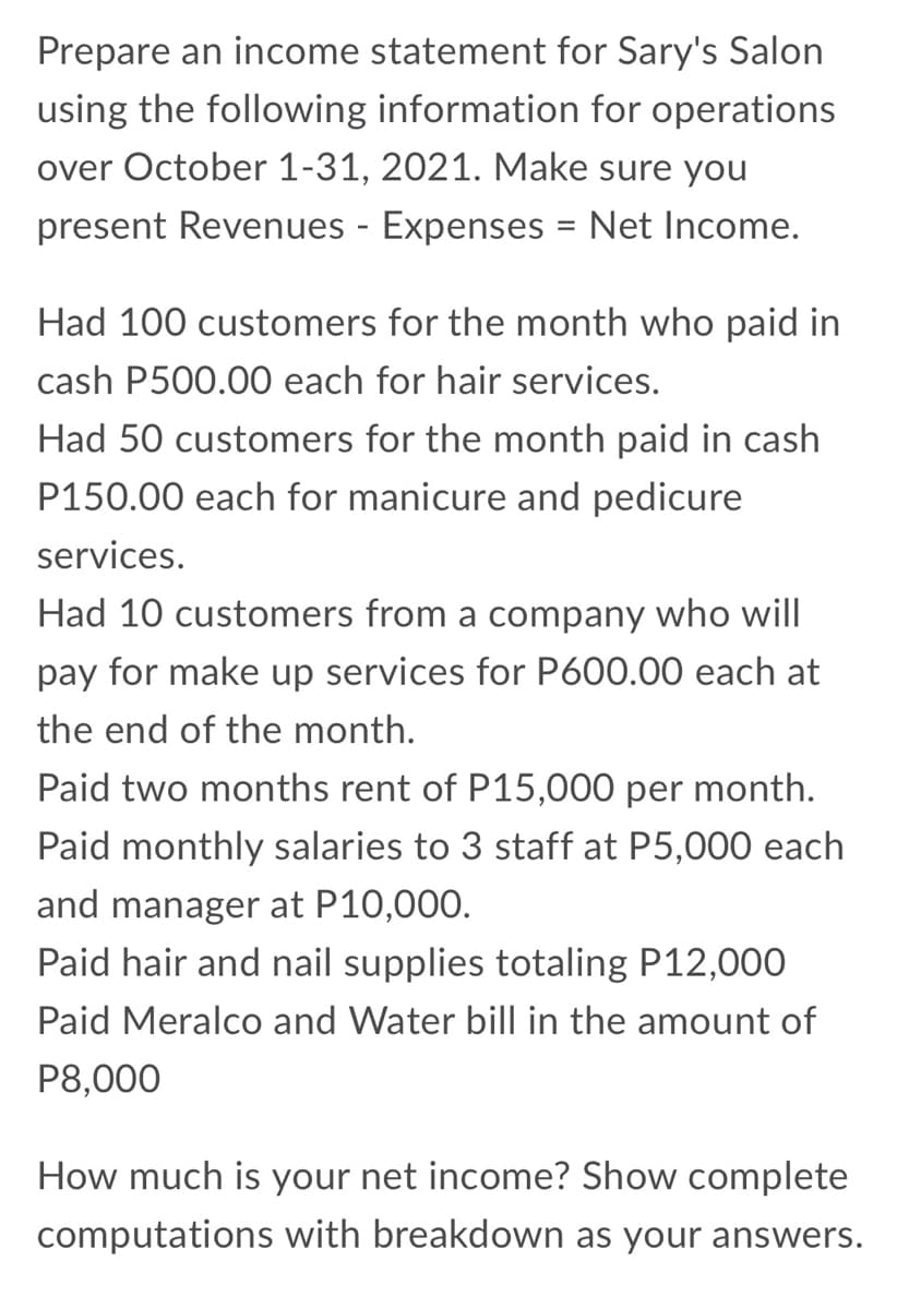 Prepare an income statement for Sary's Salon
using the following information for operations
over October 1-31, 2021. Make sure you
present Revenues - Expenses
= Net Income.
Had 100 customers for the month who paid in
cash P500.00 each for hair services.
Had 50 customers for the month paid in cash
P150.00 each for manicure and pedicure
services.
Had 10 customers from a company who will
pay for make up services for P600.00 each at
the end of the month.
Paid two months rent of P15,000 per month.
Paid monthly salaries to 3 staff at P5,000 each
and manager at P10,000.
Paid hair and nail supplies totaling P12,000
Paid Meralco and Water bill in the amount of
P8,000
How much is your net income? Show complete
computations with breakdown as your answers.
