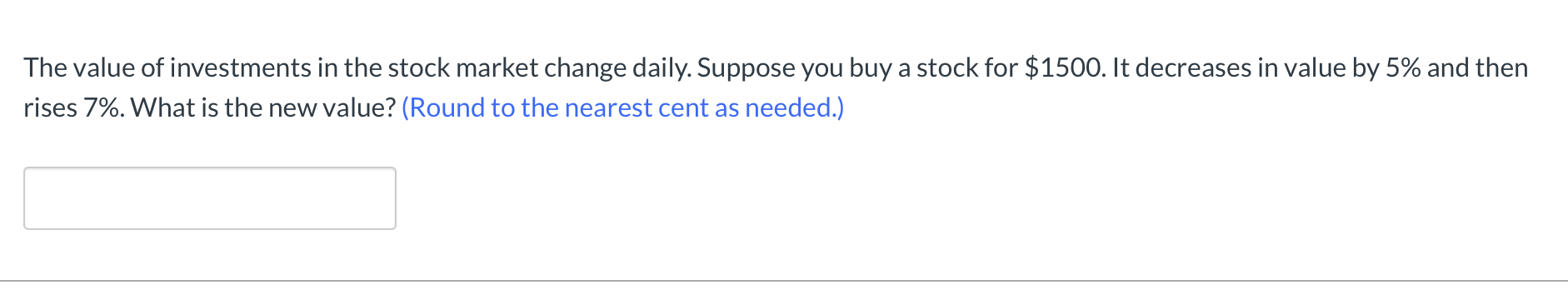 The value of investments in the stock market change daily. Suppose you buy a stock for $150O. It decreases in value by 5% and then
rises 7%. What is the new value? (Round to the nearest cent as needed.)
