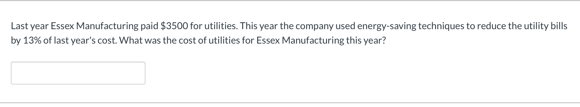 Last year Essex Manufacturing paid $3500 for utilities. This year the company used energy-saving techniques to reduce the utility bills
by 13% of last year's cost. What was the cost of utilities for Essex Manufacturing this year?
