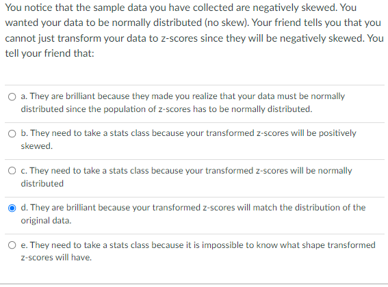 You notice that the sample data you have collected are negatively skewed. You
wanted your data to be normally distributed (no skew). Your friend tells you that you
cannot just transform your data to z-scores since they will be negatively skewed. You
tell your friend that:
O a. They are brilliant because they made you realize that your data must be normally
distributed since the population of z-scores has to be normally distributed.
O b. They need to take a stats class because your transformed z-scores will be positively
skewed.
O . They need to take a stats class because your transformed z-scores will be normally
distributed
d. They are brilliant because your transformed z-scores will match the distribution of the
original data.
e. They need to take a stats class because it is impossible to know what shape transformed
z-scores will have.

