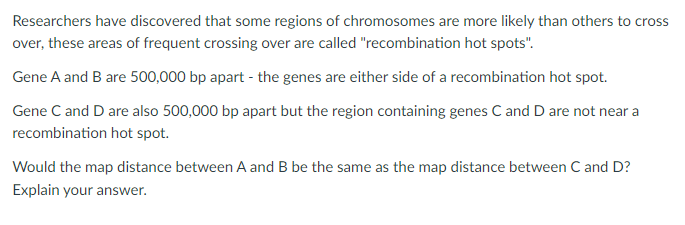 Researchers have discovered that some regions of chromosomes are more likely than others to
cross
over, these areas of frequent crossing over are called "recombination hot spots".
Gene A and B are 500,000 bp apart - the genes are either side of a recombination hot spot.
Gene C and D are also 500,000 bp apart but the region containing genes C and D are not near a
recombination hot spot.
Would the map distance between A and B be the same as the map distance between C and D?
Explain your answer.
