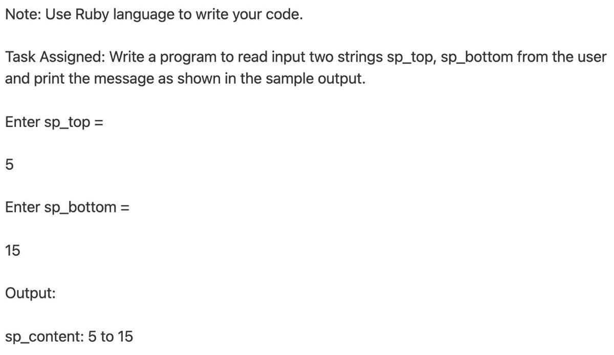 Note: Use Ruby language to write your code.
Task Assigned: Write a program to read input two strings sp_top, sp_bottom from the user
and print the message as shown in the sample output.
Enter sp_top =
Enter sp_bottom =
15
Output:
sp_content: 5 to 15
