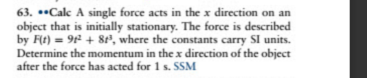 63. *•Calc A single force acts in the x direction on an
object that is initially stationary. The force is described
by F(t) = 9 + 8te, where the constants carry SI units.
Determine the momentum in the x direction of the object
after the force has acted for 1 s. SSM
