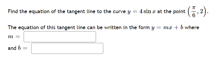 Find the equation of the tangent line to the curve y = 4 sin x at the point ( 2).
The equation of this tangent line can be written in the form y = mx + b where
m =
and b
