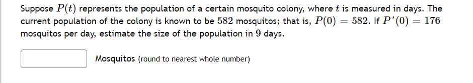 Suppose P(t) represents the population of a certain mosquito colony, where t is measured in days. The
current population of the colony is known to be 582 mosquitos; that is, P(0) = 582. If P'(0) = 176
mosquitos per day, estimate the size of the population in 9 days.
Mosquitos (round to nearest whole number)
