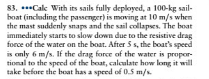 83. ..•Calc With its sails fully deployed, a 100-kg sail-
boat (including the passenger) is moving at 10 m/s when
the mast suddenly snaps and the sail collapses. The boat
immediately starts to slow down due to the resistive drag
force of the water on the boat. After 5 s, the boat's speed
is only 6 m/s. If the drag force of the water is propor-
tional to the speed of the boat, calculate how long it will
take before the boat has a speed of 0.5 m/s.
