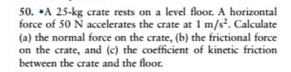 50. •A 25-kg crate rests on a level floor. A horizontal
force of 50 N accelerates the crate at 1 m/s?. Calculate
(a) the normal force on the crate, (b) the frictional force
on the crate, and (c) the coefficient of kinetic friction
between the crate and the floor.
