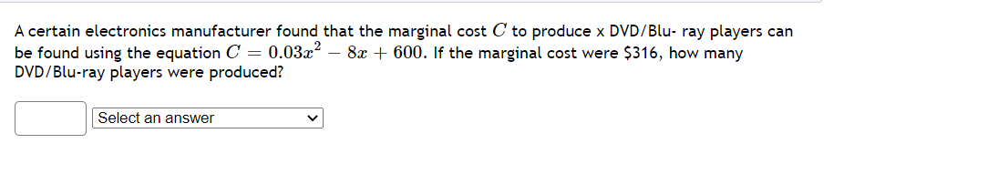 A certain electronics manufacturer found that the marginal cost C to produce x DVD/Blu- ray players can
be found using the equation C = 0.03x²
DVD/Blu-ray players were produced?
8x + 600. If the marginal cost were $316, how many
Select an answer
