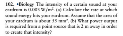 102. •Biology The intensity of a certain sound at your
eardrum is 0.003 W/m?. (a) Calculate the rate at which
sound encrgy hits your eardrum. Assume that the area of
your eardrum is about 55 mm?. (b) What power output
is required from a point source that is 2 m away in order
to create that intensity?
