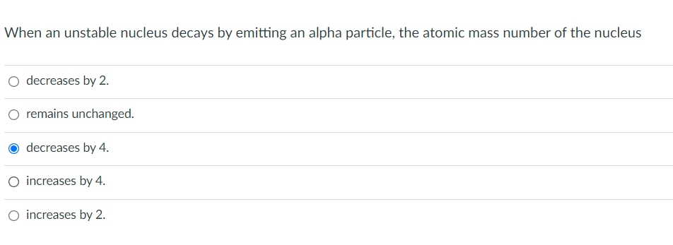When an unstable nucleus decays by emitting an alpha particle, the atomic mass number of the nucleus
O decreases by 2.
remains unchanged.
decreases by 4.
O increases by 4.
O increases by 2.
