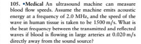 105. •Medical An ultrasound machine can measure
blood flow speeds. Assume the machine emits acoustic
energy at a frequency of 2.0 MHz, and the speed of the
wave in human tissue is taken to be 1500 m/s. What is
the beat frequency between the transmitted and reflected
waves if blood is flowing in large arteries at 0.020 m/s
directly away from the sound source?
