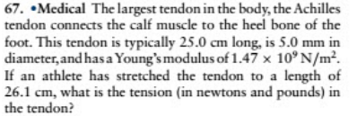 67. •Medical The largest tendon in the body, the Achilles
tendon connects the calf muscle to the heel bone of the
foot. This tendon is typically 25.0 cm long, is 5.0 mm in
diameter, and has a Young's modulus of 1.47 x 10° N/m².
If an athlete has stretched the tendon to a length of
26.1 cm, what is the tension (in newtons and pounds) in
the tendon?

