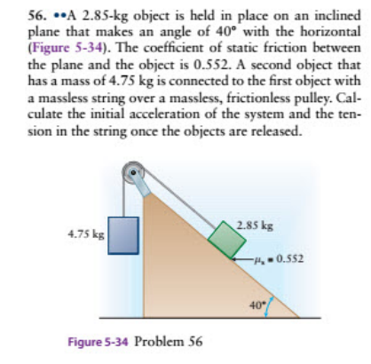 56. ••A 2.85-kg object is held in place on an inclined
plane that makes an angle of 40° with the horizontal
(Figure 5-34). The coefficient of static friction between
the plane and the object is 0.552. A second object that
has a mass of 4.75 kg is connected to the first object with
a massless string over a massless, frictionless pulley. Cal-
culate the initial acceleration of the system and the ten-
sion in the string once the objects are released.
4.75 kg
2.85 kg
-H,0.552
40
Figure 5-34 Problem 56
