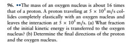 96. *•The mass of an oxygen nucleus is about 16 times
that of a proton. A proton traveling at 5 x 10 m/s col-
lides completely elastically with an oxygen nucleus and
leaves the interaction at 5 x 10' m/s. (a) What fraction
of the initial kinetic energy is transferred to the oxygen
nucleus? (b) Determine the final directions of the proton
and the oxygen nucleus.
