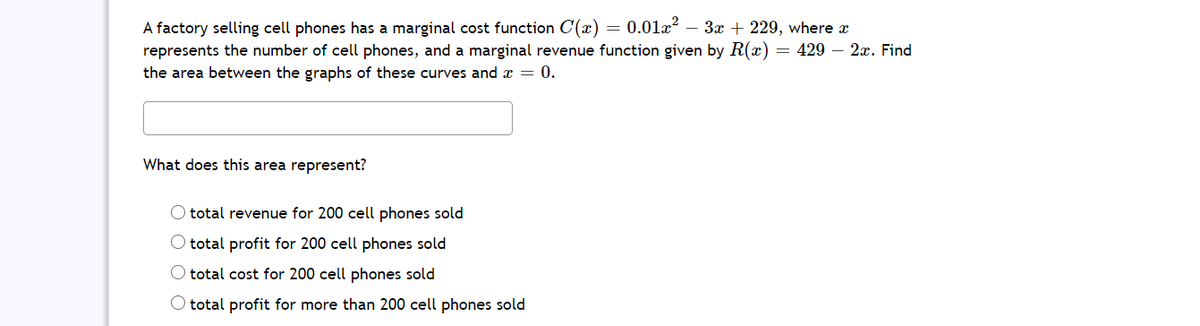 A factory selling cell phones has a marginal cost function C(x) = 0.01x – 3x + 229, where x
represents the number of cell phones, and a marginal revenue function given by R(x):
= 429 – 2a. Find
the area between the graphs of these curves and x = 0.
What does this area represent?
O total revenue for 200 cell phones sold
O total profit for 200 cell phones sold
O total cost for 200 cell phones sold
O total profit for more than 200 cell phones sold
