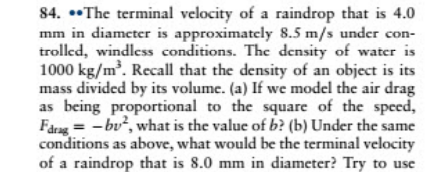84. ••The terminal velocity of a raindrop that is 4.0
mm in diameter is approximately 8.5 m/s under con-
trolled, windless conditions. The density of water is
1000 kg/m. Recall that the density of an object is its
mass divided by its volume. (a) If we model the air drag
as being proportional to the square of the specd,
Fårng = -bu², what is the value of b? (b) Under the same
conditions as above, what would be the terminal velocity
of a raindrop that is 8.0 mm in diameter? Try to use
