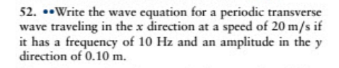 52. ••Write the wave equation for a periodic transverse
wave traveling in the x direction at a speed of 20 m/s if
it has a frequency of 10 Hz and an amplitude in the y
direction of 0.10 m.
